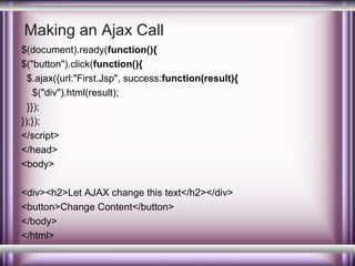 Making an Ajax Call
$(document).ready(function(){
$("button").click(function(){
$.ajax({url:"First.Jsp", success:function(result){
$("div").html(result);
}});
});});
</script>
</head>
<body>
<div><h2>Let AJAX change this text</h2></div>
<button>Change Content</button>
</body>
</html>

 