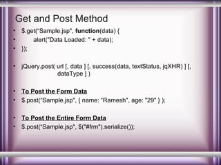 Get and Post Method
•
•
•

$.get(“Sample.jsp", function(data) {
alert("Data Loaded: " + data);
});

•

jQuery.post( url [, data ] [, success(data, textStatus, jqXHR) ] [,
dataType ] )

•
•

To Post the Form Data
$.post(“Sample.jsp", { name: “Ramesh", age: "29" } );

•
•

To Post the Entire Form Data
$.post(“Sample.jsp", $("#frm").serialize());

 