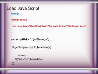 Load Java Script
Show.js
function show()
{
data =new Array("Head First Java","Spring in Action","thinking in Java");
}

var scriptUrl = "../js/Show.js";
$.getScript(scriptUrl,function(){
show();
$("#disDiv").html(data);
});

 