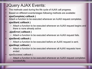 JQuery AJAX Events:
•
•
•
•

•
•
•

•

The methods used during the life cycle of AJAX call progress.
Based on different events/stages following methods are available:
ajaxComplete( callback )
Attach a function to be executed whenever an AJAX request completes.
ajaxStart( callback )
– Attach a function to be executed whenever an AJAX request begins and
there is none already active
.ajaxError( callback )
– Attach a function to be executed whenever an AJAX request fails.
ajaxSend( callback )
– Attach a function to be executed before an AJAX request is sent.
ajaxStop( callback )
– Attach a function to be executed whenever all AJAX requests have
ended
ajaxSuccess( callback )
– Attach a function to be executed whenever an AJAX request completes
successfully.

 