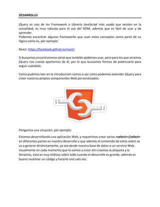 DESARROLLO
jQuery es uno de los Framework o Librería JavaScript más usado que existen en la
actualidad, es muy robusto para el uso del DOM, además que es fácil de usar y de
aprender.
Podemos encontrar algunos frameworks que usan estos conceptos como parte de su
lógica como es, por ejemplo:
React: https://facebook.github.io/react/
Si buscamos encontraremos otros que también podemos usar, pero para los que amamos
jQuery nos cuesta apartarnos de él, por lo que buscamos formas de potenciarlo para
seguir usándolo.
Como pudimos leer en la introducción vamos a ver cómo podemos extender jQuery para
crear nuestros propios componentes Web personalizados:
Pongamos una situación, por ejemplo:
Estamos desarrollando una aplicación Web, y requerimos crear varios <select></select>
en diferentes partes en nuestro desarrollo y que además el contenido de estos select se
va a generar dinámicamente, ya sea desde nuestra base de datos o un servicio Web.
Usualmente en cada momento que lo vamos a crear ahí creamos la etiqueta y la
llenamos, esto es muy tedioso sobre todo cuando el desarrollo es grande, además es
bueno reutilizar un código y hacerlo uno salo vez.
 