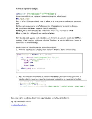 Vamos a explicar el código:
var $select = $('<select class="" id=""></select>');
Creamos un objeto que contiene los elementos de una select básico.
this.input_select
Esta es la función encargada de crear el select, se le pasan cuatro parámetros, que como
son:
Option: valores que van a ser añadidos dentro del select como las opciones de este.
Id: Si quieres que el select tenga un identificador único.
Content_id: Es el identificador del contenedor donde vas a visualizar el select.
Class: La clase del estilo que le vas a aplicar al select.
Con la propiedad append podemos adicionar elemento a cualquier objeto del DOM en
nuestro HTML, además podemos asignarle funciones a nuestro elemento, como se
demuestra en anterior código.
3. Como usamos el componente que hemos desarrollado.
1. Primero, creamos una función para la inclusión dinámica de los componentes.
2. Aquí incluimos dinámicamente el componente <select>, lo instanciamos y creamos el
objeto, entonces hacemos uso de las funciones creadas como se muestra en el código:
Bueno espero les aporte sus desarrollos, alguna duda o consultas, contactarme.
Ing. Hector Curbelo Barrios
hcurbelo@gmail.com
Query.component = function( file, options )
{
var url=baseurl+"assets/component/"+file+'.js';
options = $.extend( options || {}, {
dataType: "script",
cache: true,
url: url,
async: false
});
return jQuery.ajax( options );
};
//--Include View intance Object
$.component("select");
var obj_select = new $.select();
obj_select.input_select_bk(option,'bkinfo-select','content-bkinfo','Class name')
 