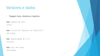 Variáveis e dados
• Tipagem fraca, dinâmica e implícita
var numero = 100;
(int)
var titulo = “jQuery na Prática”;
(string)
var quantidade = 5.7;
(float)
var erro = true;
(boolean)
 