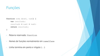 Funções
function soma (num1, num2) {
var resultado;
resultado = num1 + num2;
return resultado;
}
• Palavra reservada: function
• Nomes de funções normalmente em camelCase
• Linha termina em ponto e vírgula ( ; )
 