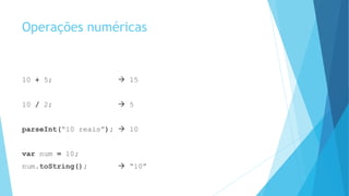 Operações numéricas
10 + 5;  15
10 / 2;  5
parseInt(“10 reais”);  10
var num = 10;
num.toString();  “10”
 