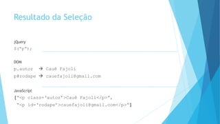 Resultado da Seleção
jQuery
$(“p”);
DOM
p.autor  Cauê Fajoli
p#rodape  cauefajoli@gmail.com
JavaScript
[“<p class=‘autor’>Cauê Fajoli</p>”,
“<p id=‘rodape’>cauefajoli@gmail.com</p>”]
 