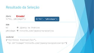 Resultado da Seleção
jQuery
$(“h1, p#rodape”); $(“h1”, “p#rodape”);
DOM
h1  jQuery na Prática
p#rodape  vitorfs.com/jquery-na-pratica
JavaScript
[“<h1>Vitor Freitas</h1>”,
“<p id=‘rodape’>vitorfs.com/jquery-na-pratica</p>”]
Errado!
 