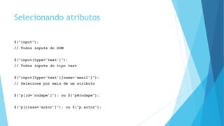 Selecionando atributos
$(“input”);
// Todos inputs do DOM
$(“input[type=‘text’]”);
// Todos inputs do tipo text
$(“input[type=‘text’][name=‘email’]”);
// Selecione por mais de um atributo
$(“p[id=‘rodape’]”); ou $(“p#rodape”);
$(“p[class=‘autor’]”); ou $(“p.autor”);
 