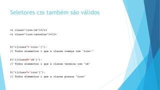 Seletores css também são válidos
<i class=“icon-ok”></i>
<i class=“icon-cancelar”></i>
$(“i[class^=‘icon-’]”);
// Todos elementos i que a classe começa com “icon-”
$(“i[class$=‘ok’]”);
// Todos elementos i que a classe termina com “ok”
$(“i[class*=‘icon’]”);
// Todos elementos i que a classe possua “icon”
 