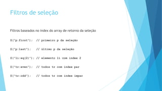 Filtros de seleção
Filtros baseados no index do array de retorno da seleção
$(“p:first”); // primeiro p da seleção
$(“p:last”); // último p da seleção
$(“li:eq(2)”); // elemento li com index 2
$(“tr:even”); // todos tr com index par
$(“tr:odd”); // todos tr com index ímpar
 