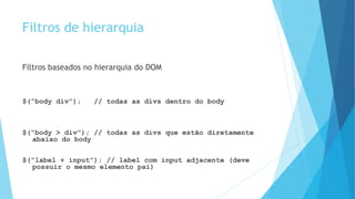 Filtros de hierarquia
Filtros baseados no hierarquia do DOM
$(“body div”); // todas as divs dentro do body
$(“body > div”); // todas as divs que estão diretamente
abaixo do body
$(“label + input”); // label com input adjacente (deve
possuir o mesmo elemento pai)
 