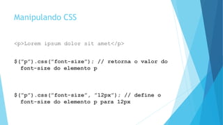 Manipulando CSS
<p>Lorem ipsum dolor sit amet</p>
$(”p”).css(”font-size”); // retorna o valor do
font-size do elemento p
$(”p”).css(”font-size”, ”12px”); // define o
font-size do elemento p para 12px
 