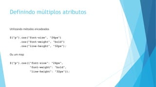 Definindo múltiplos atributos
Utilizando métodos encadeados
$(“p”).css(“font-size”, “24px”)
.css(“font-weight”, “bold”)
.css(“line-height”, “32px”);
Ou um map
$(“p”).css({“font-size”: “24px”,
“font-weight”: “bold”,
“line-height”: “32px”});
 