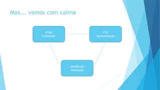 Mas... vamos com calma
HTML
Conteúdo
CSS
Apresentação
JavaScript
Interação
 