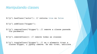 Manipulando classes
$(“p”).hasClass(“autor”); // retorna true ou false
$(“p”).addClass(“bigger”);
$(“p”).removeClass(“bigger”); // remove a classe passada
via parâmetro
$(“p”).removeClass(); // remove todas as classes
$(“p”).toggleClass(“bigger”); // se o elemento tiver a
classe bigger, o jQuery remove. Se não tiver, adiciona
 