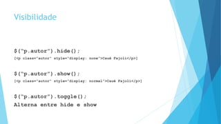 Visibilidade
$(“p.autor”).hide();
[<p class=“autor” style=“display: none”>Cauê Fajoli</p>]
$(“p.autor”).show();
[<p class=“autor” style=“display: normal”>Cauê Fajoli</p>]
$(“p.autor”).toggle();
Alterna entre hide e show
 