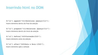 Inserindo html no DOM
$(“ul”).append(“<li>Seletores jQuery</li>”);
Insere elemento dentro do final da seleção
$(“ul”).prepend(“<li>Seletores jQuery</li>”);
Insere elemento dentro do inicio da seleção
$(“ul”).before(“<h3>Conteúdo</h3>”);
Insere elemento antes da seleção
$(“ul”).after(“<h3>Data e Hora:</h3>”);
Insere elemento após a seleção
 