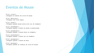 Eventos de Mouse
$(“p”).click();
//Dispara no evento de click do mouse
$(“p”).dblclick();
//Dispara com click duplo
$(“p”).hover();
//Dispara quando mouse entra e/ou sai do elemento
$(“p”).mousedown();
//Dispara quando o botão do mouse é pressionado
$(“p”).mouseenter();
//Dispara quando o mouse entra no elemento
$(“p”).mouseleave();
//Dispara quando o mouse sai do elemento
$(“p”).mousemove();
//Dispara quando o mouse se move
$(“p”).mouseup();
//Dispara quando ao término do click do mouse
 