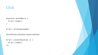 Click
function esconder() {
$(“p”).hide();
}
$(“p”).click(esconder);
Normalmente utilizamos funções anônimas
$(“p”).click(function () {
$(“p”).hide();
});
 