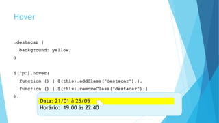 Hover
.destacar {
background: yellow;
}
$(“p”).hover(
function () { $(this).addClass(“destacar”);},
function () { $(this).removeClass(“destacar”);}
);
Data: 21/01 à 25/05
Horário: 19:00 às 22:40
Data: 21/01 à 25/05
 