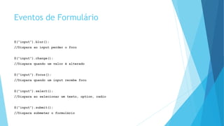 Eventos de Formulário
$(“input”).blur();
//Dispara ao input perder o foco
$(“input”).change();
//Dispara quando um valor é alterado
$(“input”).focus();
//Dispara quando um input recebe foco
$(“input”).select();
//Dispara ao selecionar um texto, option, radio
$(“input”).submit();
//Dispara submeter o formulário
 