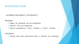 Animações slide
.slideUp([duração][,callback]);
duração
 Tempo da animação em milisegundos
 Default 400 milisegundos
 Aceita parâmetros “slow” (600ms) e “fast” (200ms)
callback
 Função que será executada após o término da animação
 