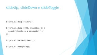 slideUp, slideDown e slideToggle
$(“p”).slideUp(“slow”);
$(“p”).slideUp(1000, function () {
alert(“Concluiu a animação!”);
});
$(“p”).slideDown(“fast”);
$(“p”).slideToggle();
 