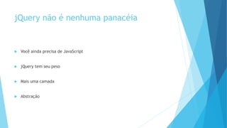 jQuery não é nenhuma panacéia
 Você ainda precisa de JavaScript
 jQuery tem seu peso
 Mais uma camada
 Abstração
 