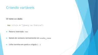 Criando variáveis
Dê nome aos dados
var titulo = “jQuery na Prática”;
 Palavra reservada: var
 Nomes de variáveis normalmente em snake_case
 Linha termina em ponto e vírgula ( ; )
 