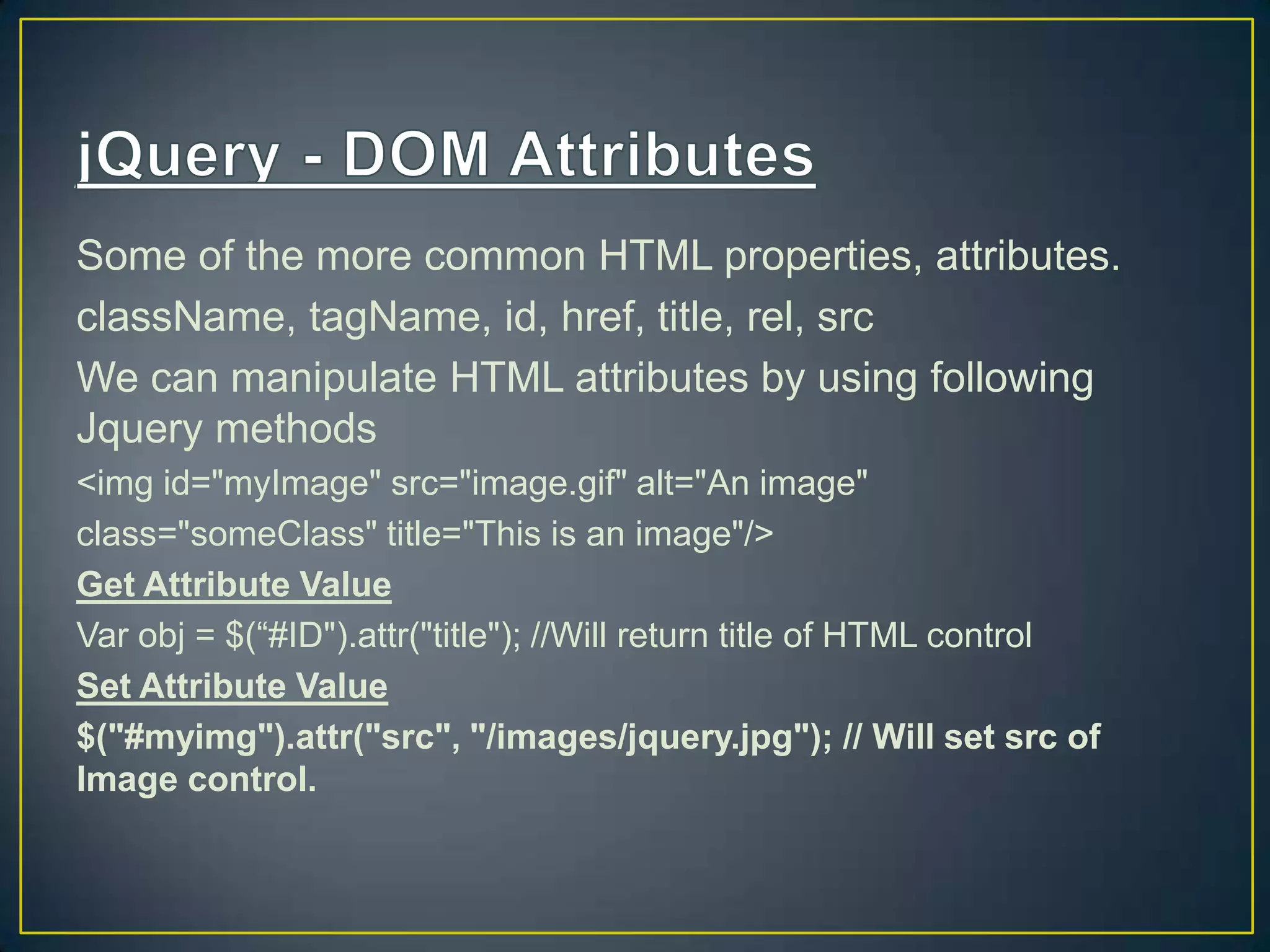 Some of the more common HTML properties, attributes.
className, tagName, id, href, title, rel, src
We can manipulate HTML attributes by using following
Jquery methods
<img id="myImage" src="image.gif" alt="An image"
class="someClass" title="This is an image"/>
Get Attribute Value
Var obj = $(&ldquo;#ID").attr("title"); //Will return title of HTML control
Set Attribute Value
$("#myimg").attr("src", "/images/jquery.jpg"); // Will set src of
Image control.
 