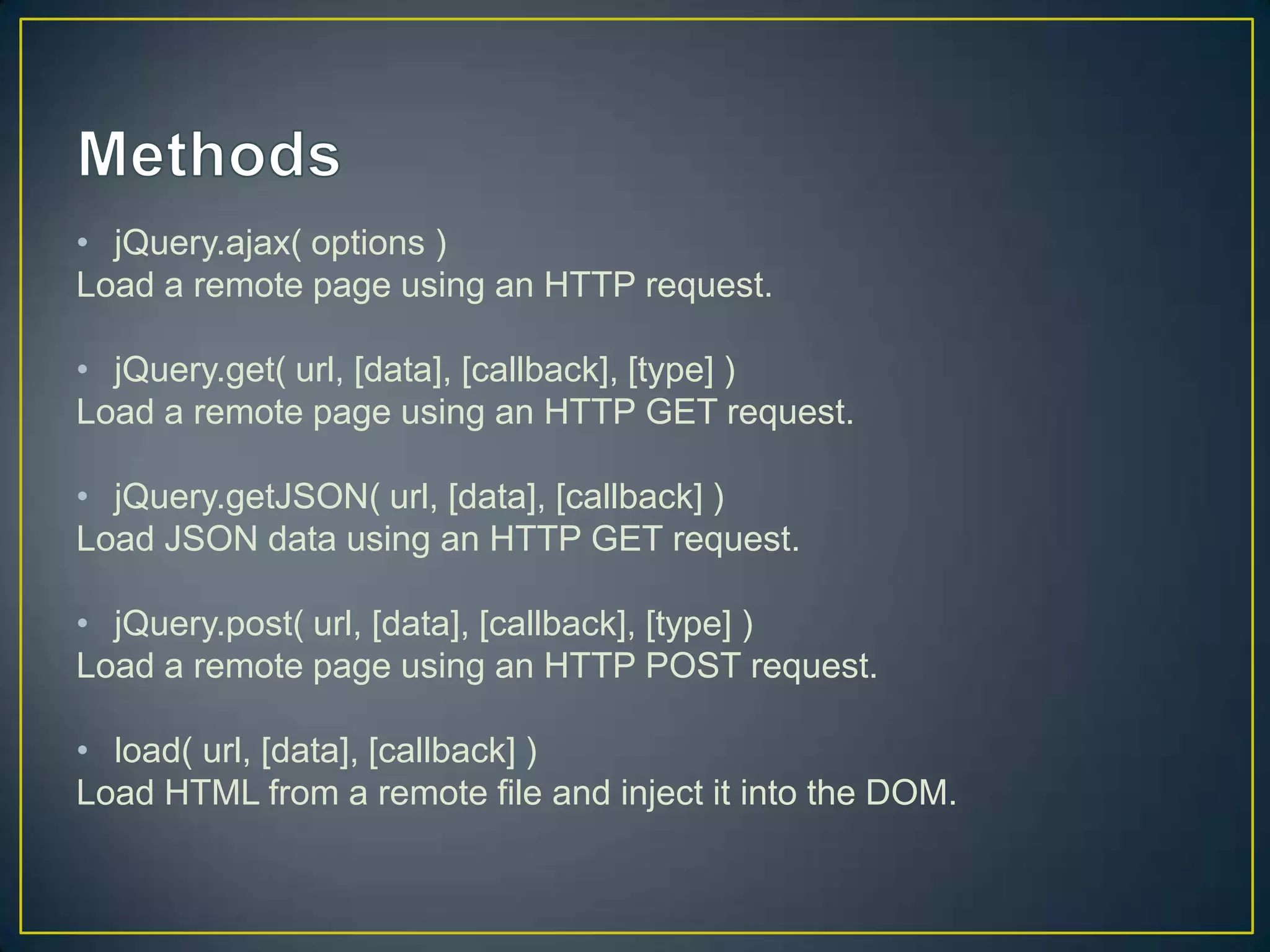&bull; jQuery.ajax( options )
Load a remote page using an HTTP request.
&bull; jQuery.get( url, [data], [callback], [type] )
Load a remote page using an HTTP GET request.
&bull; jQuery.getJSON( url, [data], [callback] )
Load JSON data using an HTTP GET request.
&bull; jQuery.post( url, [data], [callback], [type] )
Load a remote page using an HTTP POST request.
&bull; load( url, [data], [callback] )
Load HTML from a remote file and inject it into the DOM.
 