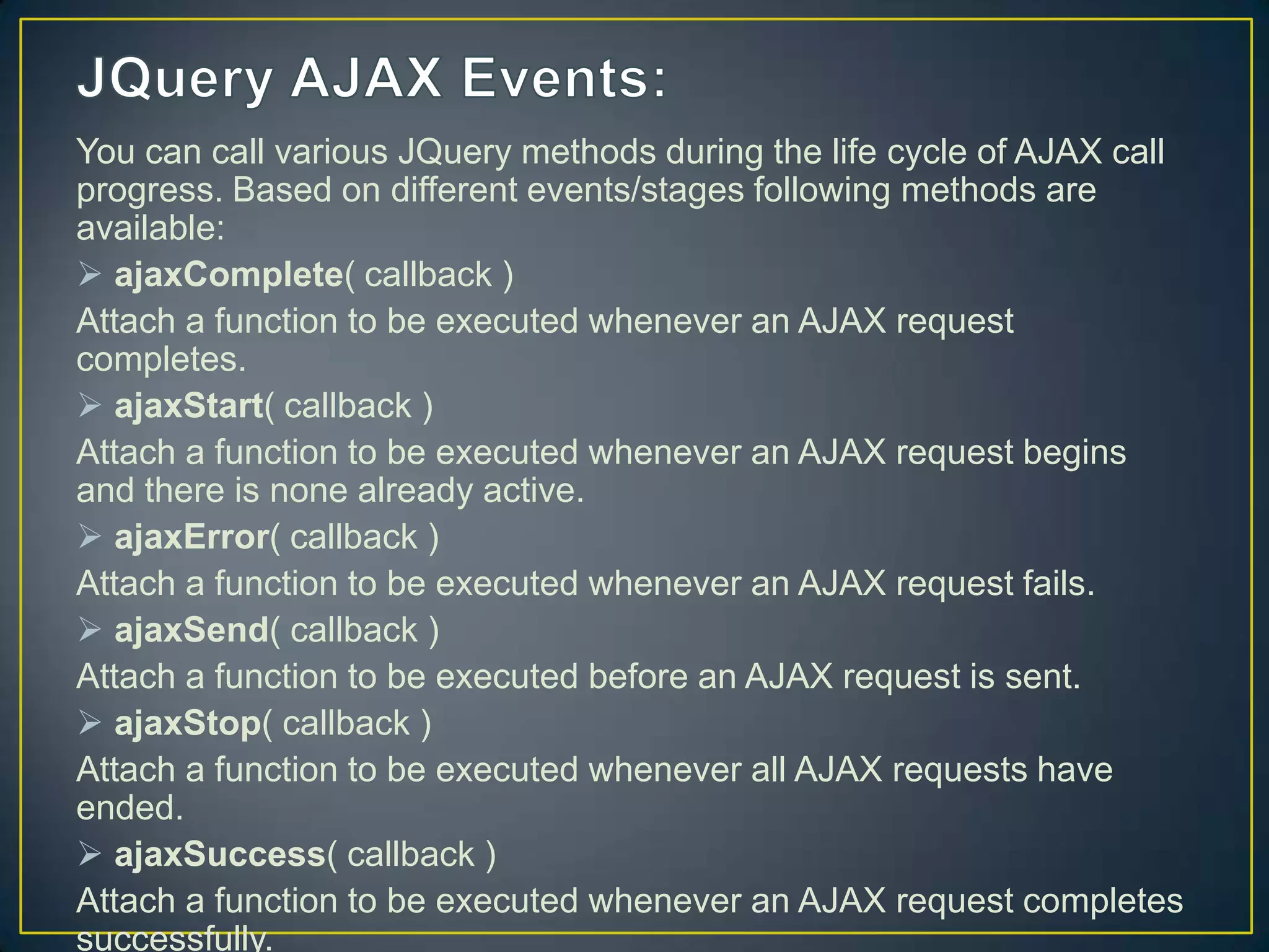 You can call various JQuery methods during the life cycle of AJAX call
progress. Based on different events/stages following methods are
available:
 ajaxComplete( callback )
Attach a function to be executed whenever an AJAX request
completes.
 ajaxStart( callback )
Attach a function to be executed whenever an AJAX request begins
and there is none already active.
 ajaxError( callback )
Attach a function to be executed whenever an AJAX request fails.
 ajaxSend( callback )
Attach a function to be executed before an AJAX request is sent.
 ajaxStop( callback )
Attach a function to be executed whenever all AJAX requests have
ended.
 ajaxSuccess( callback )
Attach a function to be executed whenever an AJAX request completes
successfully.
 