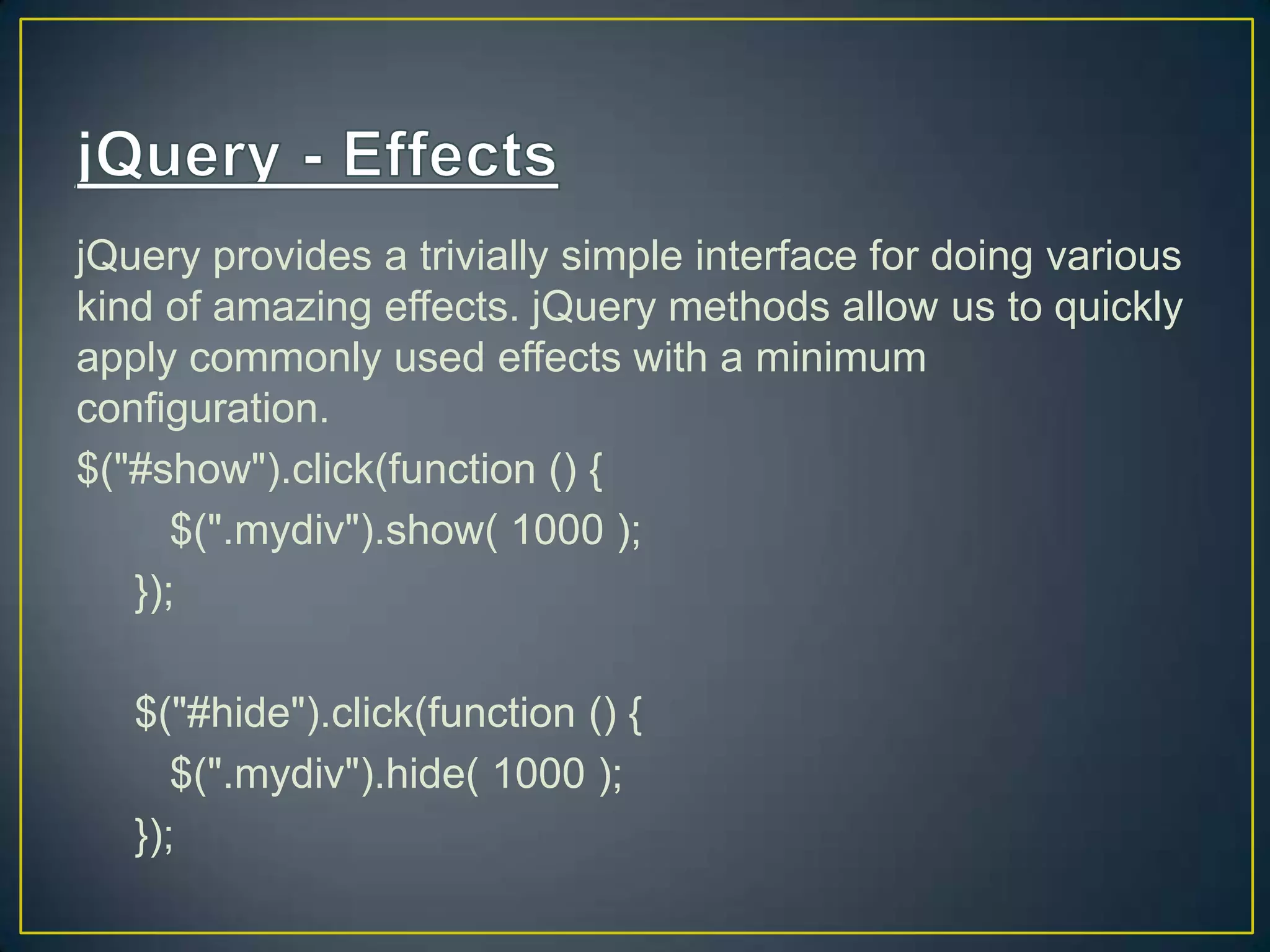jQuery provides a trivially simple interface for doing various
kind of amazing effects. jQuery methods allow us to quickly
apply commonly used effects with a minimum
configuration.
$("#show").click(function () {
$(".mydiv").show( 1000 );
});
$("#hide").click(function () {
$(".mydiv").hide( 1000 );
});
 