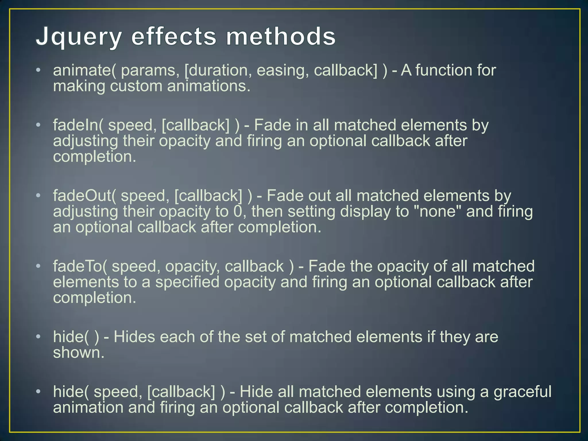 &bull; animate( params, [duration, easing, callback] ) - A function for
making custom animations.
&bull; fadeIn( speed, [callback] ) - Fade in all matched elements by
adjusting their opacity and firing an optional callback after
completion.
&bull; fadeOut( speed, [callback] ) - Fade out all matched elements by
adjusting their opacity to 0, then setting display to "none" and firing
an optional callback after completion.
&bull; fadeTo( speed, opacity, callback ) - Fade the opacity of all matched
elements to a specified opacity and firing an optional callback after
completion.
&bull; hide( ) - Hides each of the set of matched elements if they are
shown.
&bull; hide( speed, [callback] ) - Hide all matched elements using a graceful
animation and firing an optional callback after completion.
 