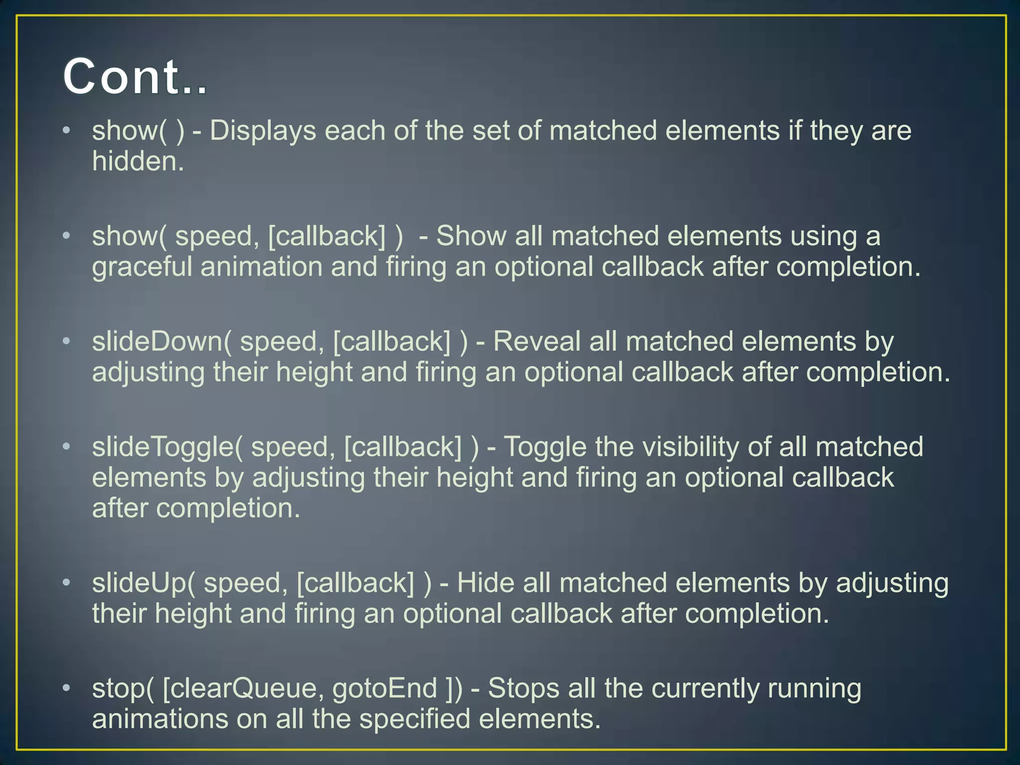 &bull; show( ) - Displays each of the set of matched elements if they are
hidden.
&bull; show( speed, [callback] ) - Show all matched elements using a
graceful animation and firing an optional callback after completion.
&bull; slideDown( speed, [callback] ) - Reveal all matched elements by
adjusting their height and firing an optional callback after completion.
&bull; slideToggle( speed, [callback] ) - Toggle the visibility of all matched
elements by adjusting their height and firing an optional callback
after completion.
&bull; slideUp( speed, [callback] ) - Hide all matched elements by adjusting
their height and firing an optional callback after completion.
&bull; stop( [clearQueue, gotoEnd ]) - Stops all the currently running
animations on all the specified elements.
 