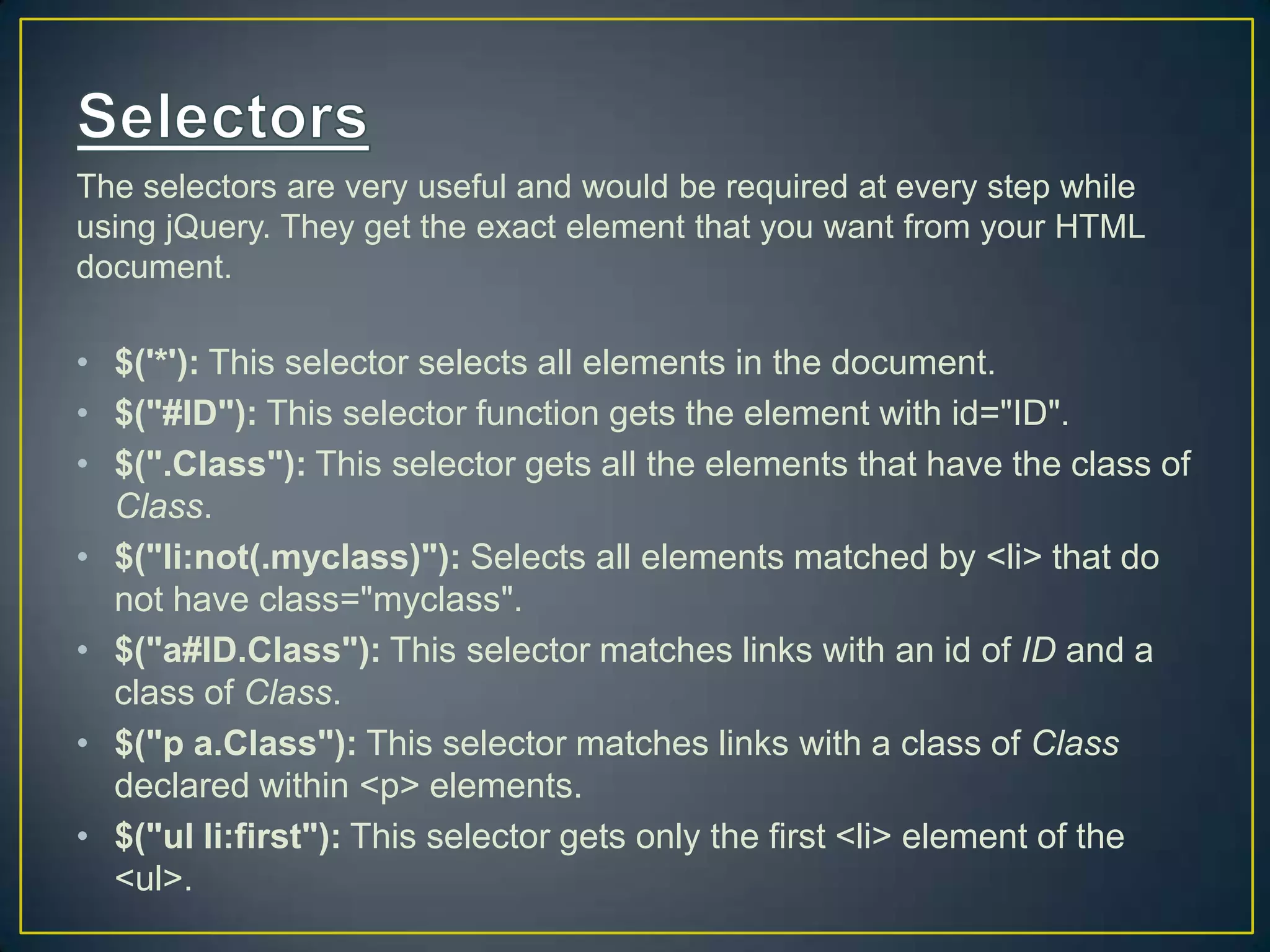 The selectors are very useful and would be required at every step while
using jQuery. They get the exact element that you want from your HTML
document.
&bull; $('*'): This selector selects all elements in the document.
&bull; $("#ID"): This selector function gets the element with id="ID".
&bull; $(".Class"): This selector gets all the elements that have the class of
Class.
&bull; $("li:not(.myclass)"): Selects all elements matched by <li> that do
not have class="myclass".
&bull; $("a#ID.Class"): This selector matches links with an id of ID and a
class of Class.
&bull; $("p a.Class"): This selector matches links with a class of Class
declared within <p> elements.
&bull; $("ul li:first"): This selector gets only the first <li> element of the
<ul>.
 