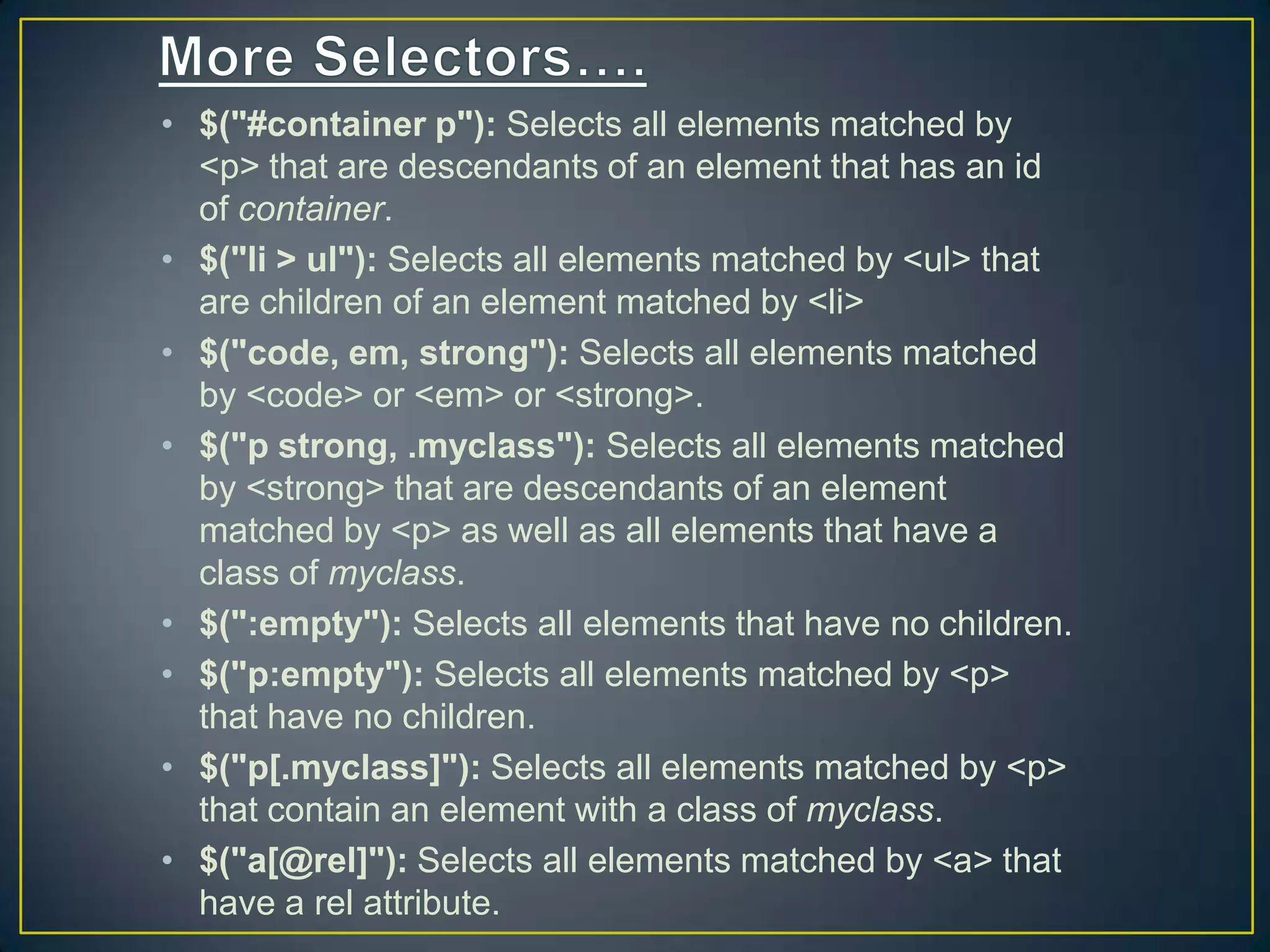 &bull; $("#container p"): Selects all elements matched by
<p> that are descendants of an element that has an id
of container.
&bull; $("li > ul"): Selects all elements matched by <ul> that
are children of an element matched by <li>
&bull; $("code, em, strong"): Selects all elements matched
by <code> or <em> or <strong>.
&bull; $("p strong, .myclass"): Selects all elements matched
by <strong> that are descendants of an element
matched by <p> as well as all elements that have a
class of myclass.
&bull; $(":empty"): Selects all elements that have no children.
&bull; $("p:empty"): Selects all elements matched by <p>
that have no children.
&bull; $("p[.myclass]"): Selects all elements matched by <p>
that contain an element with a class of myclass.
&bull; $("a[@rel]"): Selects all elements matched by <a> that
have a rel attribute.
 