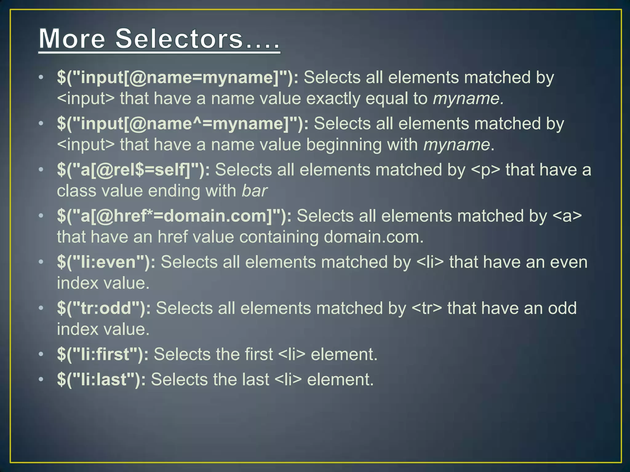 &bull; $("input[@name=myname]"): Selects all elements matched by
<input> that have a name value exactly equal to myname.
&bull; $("input[@name^=myname]"): Selects all elements matched by
<input> that have a name value beginning with myname.
&bull; $("a[@rel$=self]"): Selects all elements matched by <p> that have a
class value ending with bar
&bull; $("a[@href*=domain.com]"): Selects all elements matched by <a>
that have an href value containing domain.com.
&bull; $("li:even"): Selects all elements matched by <li> that have an even
index value.
&bull; $("tr:odd"): Selects all elements matched by <tr> that have an odd
index value.
&bull; $("li:first"): Selects the first <li> element.
&bull; $("li:last"): Selects the last <li> element.
 