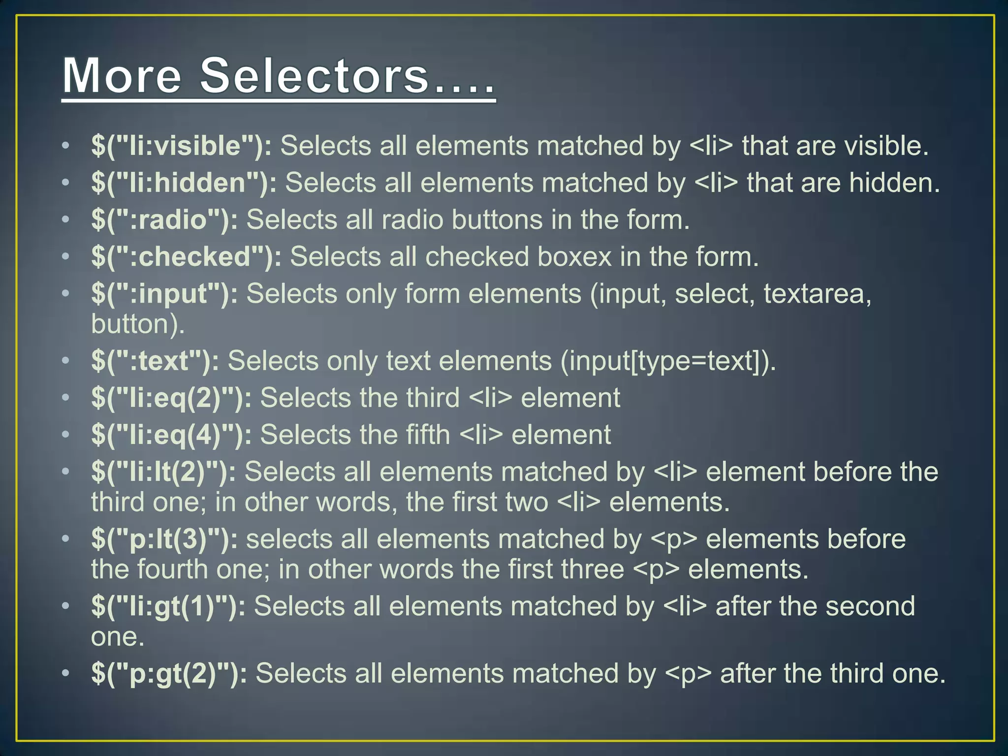 &bull; $("li:visible"): Selects all elements matched by <li> that are visible.
&bull; $("li:hidden"): Selects all elements matched by <li> that are hidden.
&bull; $(":radio"): Selects all radio buttons in the form.
&bull; $(":checked"): Selects all checked boxex in the form.
&bull; $(":input"): Selects only form elements (input, select, textarea,
button).
&bull; $(":text"): Selects only text elements (input[type=text]).
&bull; $("li:eq(2)"): Selects the third <li> element
&bull; $("li:eq(4)"): Selects the fifth <li> element
&bull; $("li:lt(2)"): Selects all elements matched by <li> element before the
third one; in other words, the first two <li> elements.
&bull; $("p:lt(3)"): selects all elements matched by <p> elements before
the fourth one; in other words the first three <p> elements.
&bull; $("li:gt(1)"): Selects all elements matched by <li> after the second
one.
&bull; $("p:gt(2)"): Selects all elements matched by <p> after the third one.
 