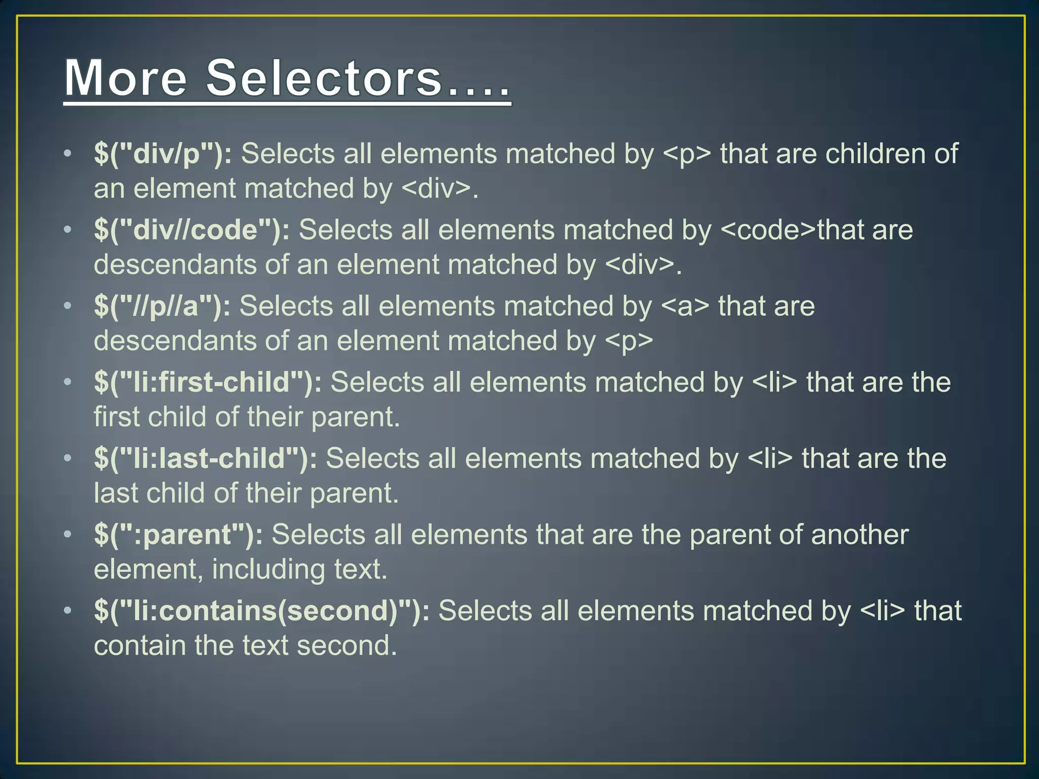 &bull; $("div/p"): Selects all elements matched by <p> that are children of
an element matched by <div>.
&bull; $("div//code"): Selects all elements matched by <code>that are
descendants of an element matched by <div>.
&bull; $("//p//a"): Selects all elements matched by <a> that are
descendants of an element matched by <p>
&bull; $("li:first-child"): Selects all elements matched by <li> that are the
first child of their parent.
&bull; $("li:last-child"): Selects all elements matched by <li> that are the
last child of their parent.
&bull; $(":parent"): Selects all elements that are the parent of another
element, including text.
&bull; $("li:contains(second)"): Selects all elements matched by <li> that
contain the text second.
 