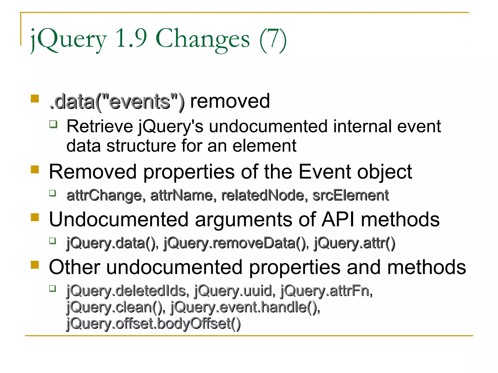 jQuery 1.9 Changes (7)


.data("events") removed




Removed properties of the Event object




attrChange, attrName, relatedNode, srcElement

Undocumented arguments of API methods




Retrieve jQuery's undocumented internal event
data structure for an element

jQuery.data(), jQuery.removeData(), jQuery.attr()
jQuery.data() jQuery.removeData()

Other undocumented properties and methods


jQuery.deletedIds, jQuery.uuid, jQuery.attrFn,
jQuery.clean(), jQuery.event.handle(),
jQuery.offset.bodyOffset()

 