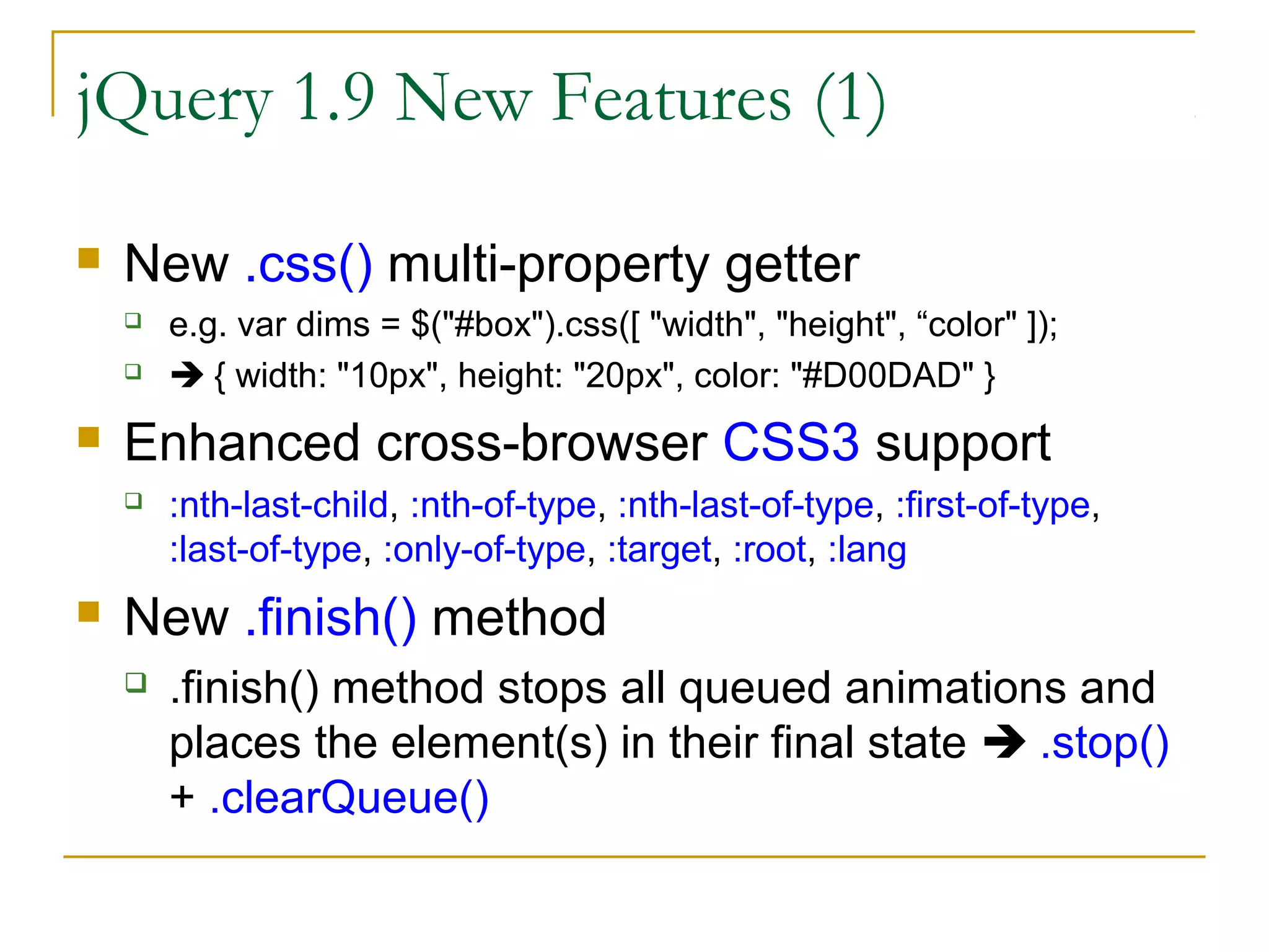 jQuery 1.9 New Features (1)


New .css() multi-property getter





Enhanced cross-browser CSS3 support




e.g. var dims = $("#box").css([ "width", "height", “color" ]);
 { width: "10px", height: "20px", color: "#D00DAD" }

:nth-last-child, :nth-of-type, :nth-last-of-type, :first-of-type,
:last-of-type, :only-of-type, :target, :root, :lang

New .finish() method


.finish() method stops all queued animations and
places the element(s) in their final state  .stop()
+ .clearQueue()

 