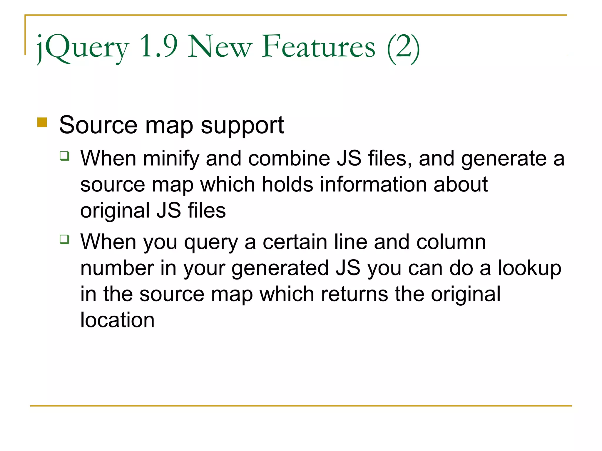 jQuery 1.9 New Features (2)


Source map support




When minify and combine JS files, and generate a
source map which holds information about
original JS files
When you query a certain line and column
number in your generated JS you can do a lookup
in the source map which returns the original
location

 