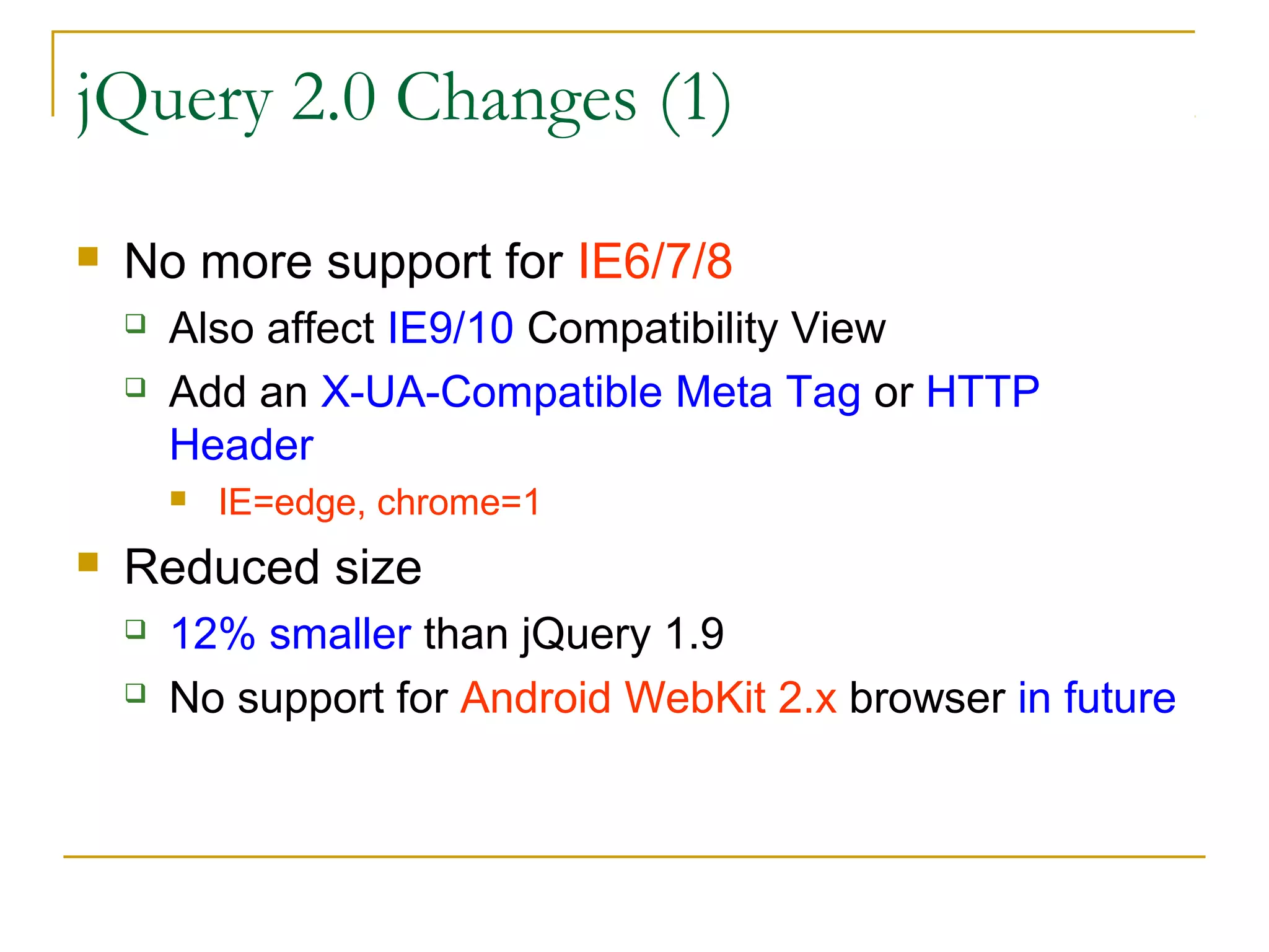 jQuery 2.0 Changes (1)


No more support for IE6/7/8



Also affect IE9/10 Compatibility View
Add an X-UA-Compatible Meta Tag or HTTP
Header




IE=edge, chrome=1

Reduced size



12% smaller than jQuery 1.9
No support for Android WebKit 2.x browser in future

 