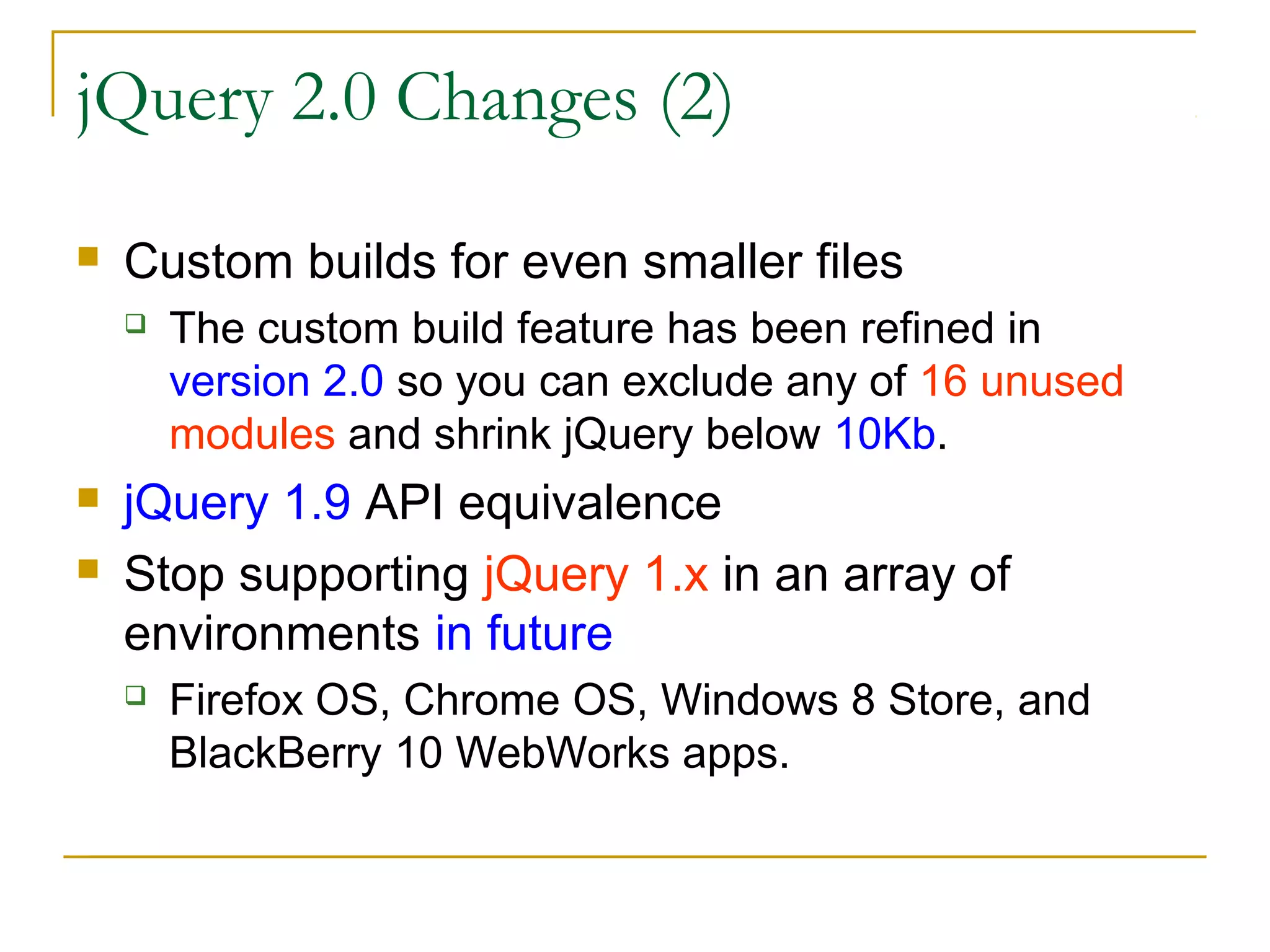 jQuery 2.0 Changes (2)


Custom builds for even smaller files





The custom build feature has been refined in
version 2.0 so you can exclude any of 16 unused
modules and shrink jQuery below 10Kb.

jQuery 1.9 API equivalence
Stop supporting jQuery 1.x in an array of
environments in future


Firefox OS, Chrome OS, Windows 8 Store, and
BlackBerry 10 WebWorks apps.

 