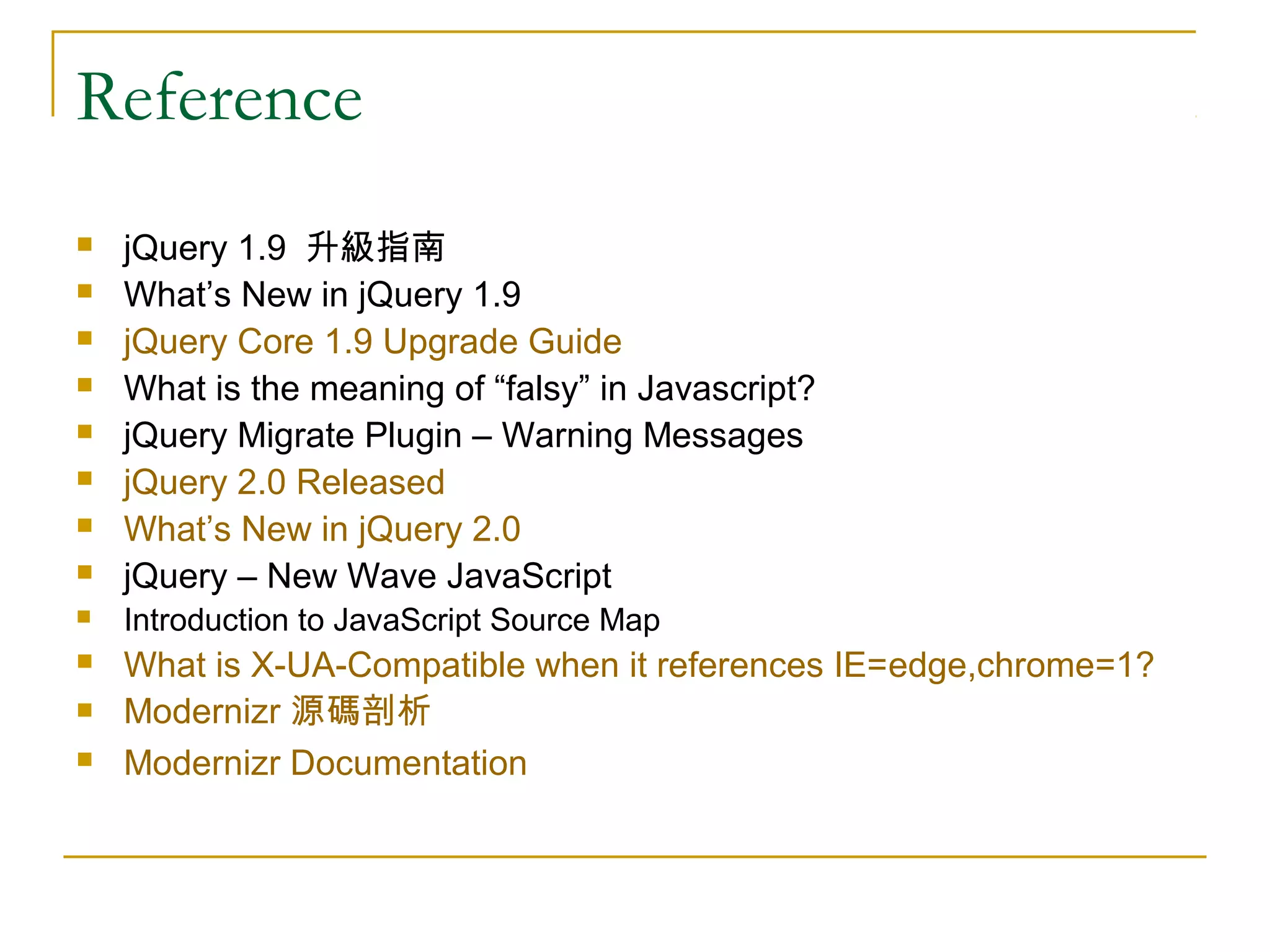 Reference



jQuery 1.9 升級指南
What’s New in jQuery 1.9
jQuery Core 1.9 Upgrade Guide
What is the meaning of “falsy” in Javascript?
jQuery Migrate Plugin – Warning Messages
jQuery 2.0 Released
What’s New in jQuery 2.0
jQuery – New Wave JavaScript



Introduction to JavaScript Source Map



What is X-UA-Compatible when it references IE=edge,chrome=1?
Modernizr 源碼剖析
Modernizr Documentation












 
