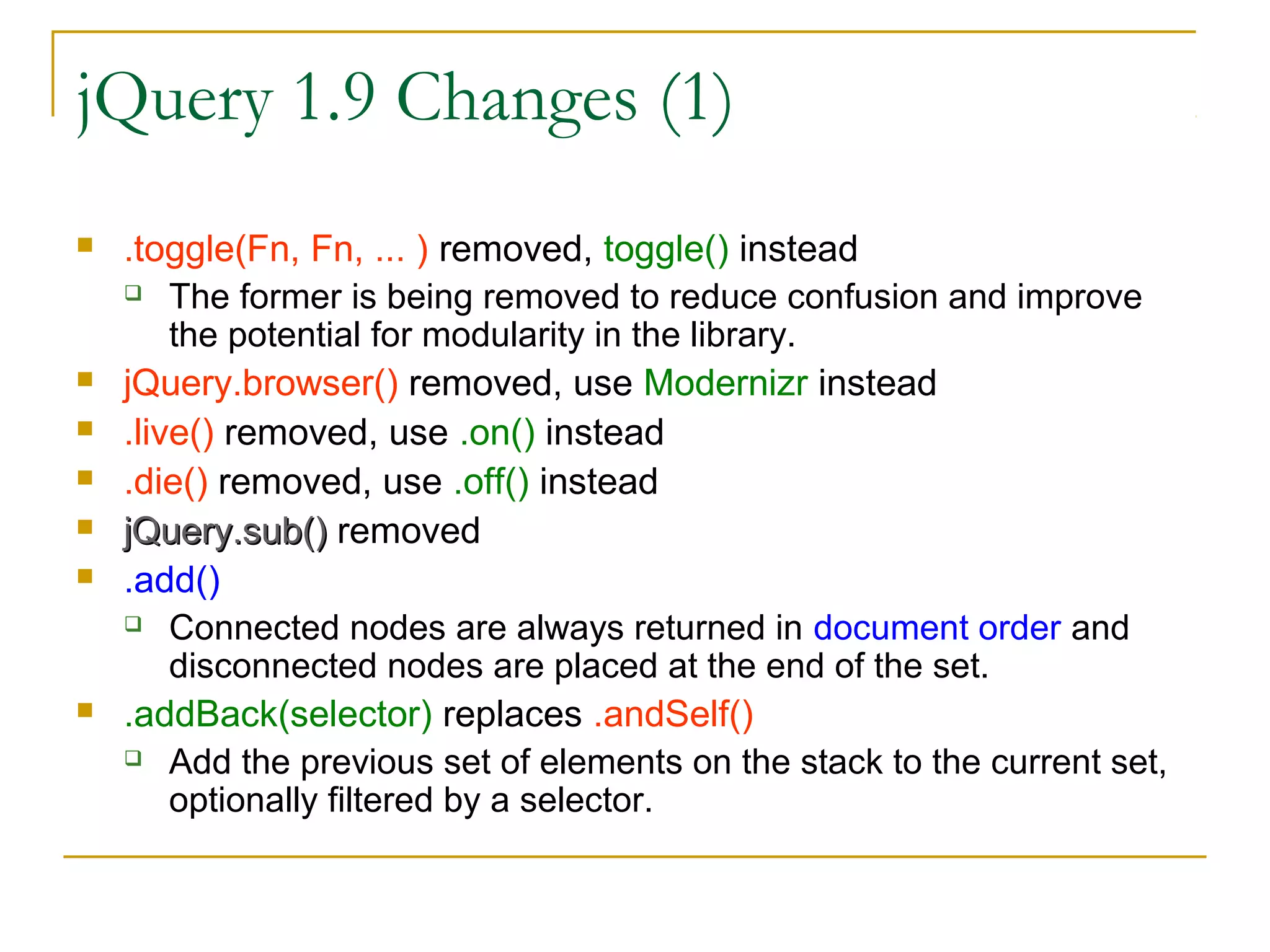 jQuery 1.9 Changes (1)










.toggle(Fn, Fn, ... ) removed, toggle() instead
 The former is being removed to reduce confusion and improve
the potential for modularity in the library.
jQuery.browser() removed, use Modernizr instead
.live() removed, use .on() instead
.die() removed, use .off() instead
jQuery.sub() removed
.add()
 Connected nodes are always returned in document order and
disconnected nodes are placed at the end of the set.
.addBack(selector) replaces .andSelf()
 Add the previous set of elements on the stack to the current set,
optionally filtered by a selector.

 