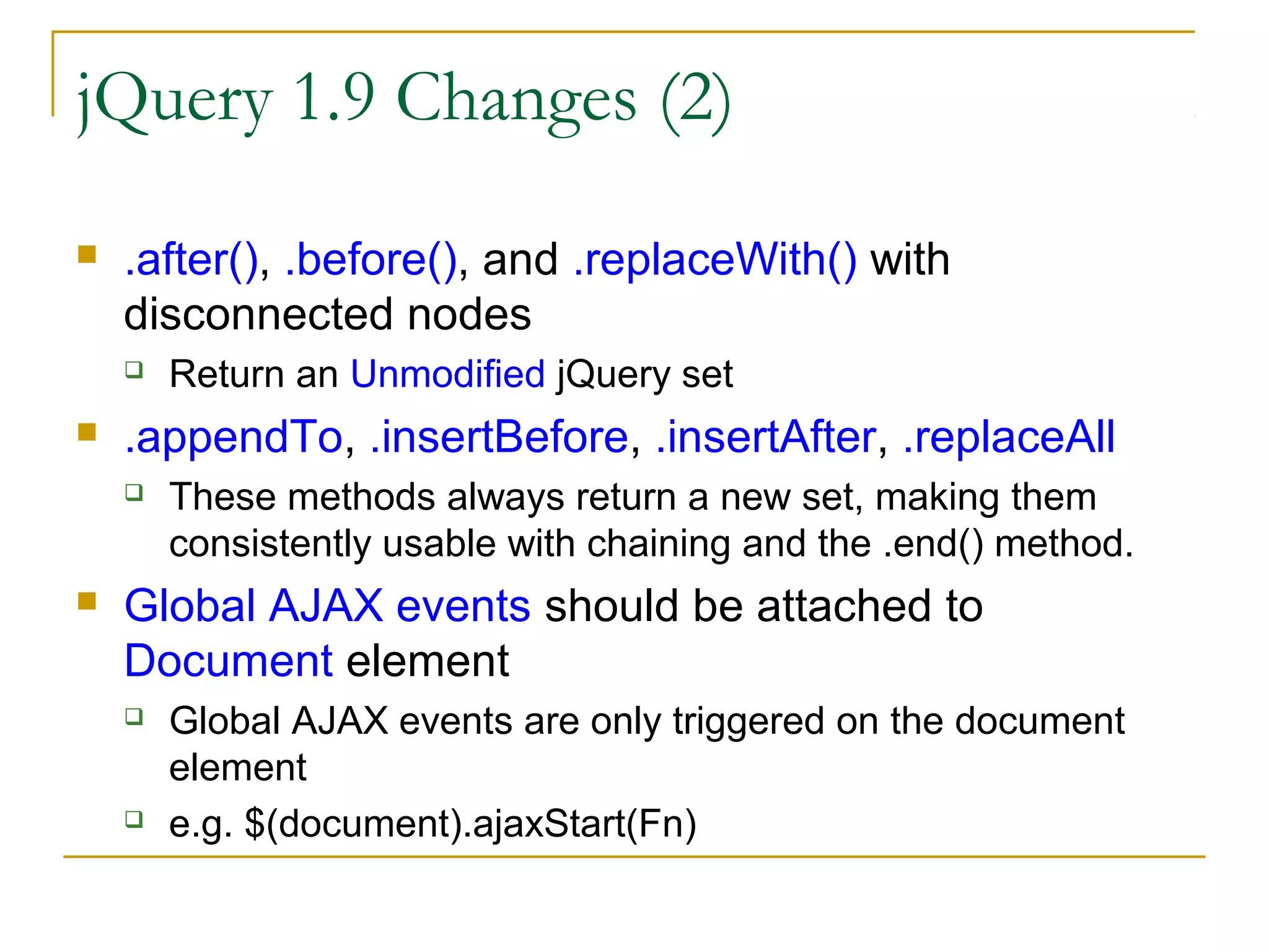 jQuery 1.9 Changes (2)


.after(), .before(), and .replaceWith() with
disconnected nodes




.appendTo, .insertBefore, .insertAfter, .replaceAll




Return an Unmodified jQuery set
These methods always return a new set, making them
consistently usable with chaining and the .end() method.

Global AJAX events should be attached to
Document element




Global AJAX events are only triggered on the document
element
e.g. $(document).ajaxStart(Fn)

 
