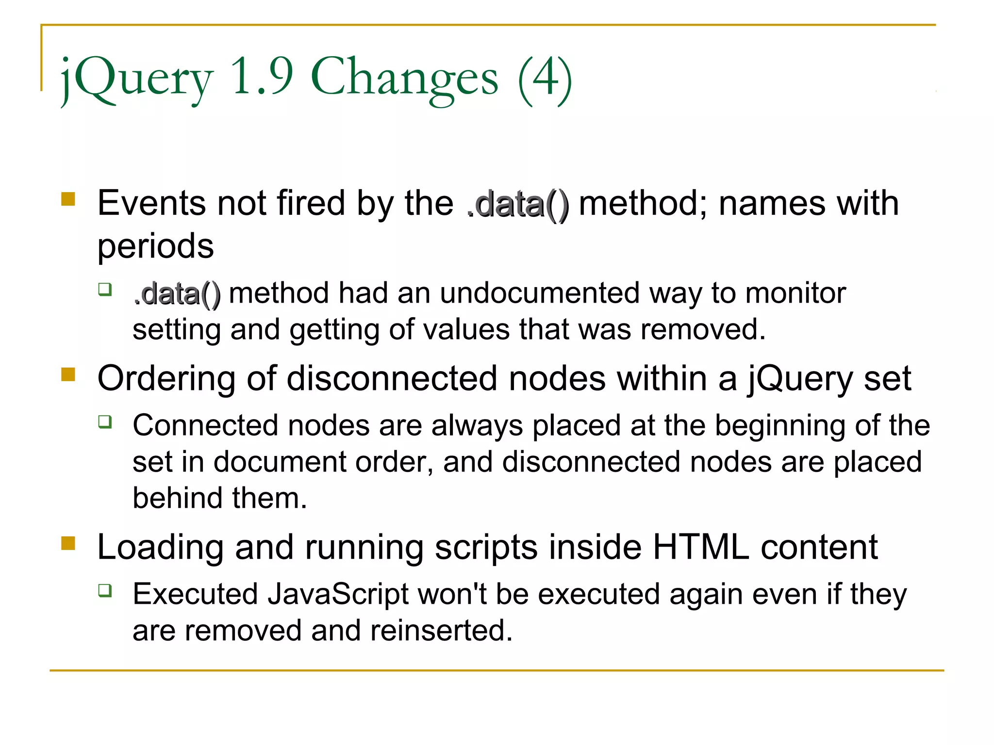 jQuery 1.9 Changes (4)


Events not fired by the .data() method; names with
periods




Ordering of disconnected nodes within a jQuery set




.data() method had an undocumented way to monitor
setting and getting of values that was removed.
Connected nodes are always placed at the beginning of the
set in document order, and disconnected nodes are placed
behind them.

Loading and running scripts inside HTML content


Executed JavaScript won't be executed again even if they
are removed and reinserted.

 