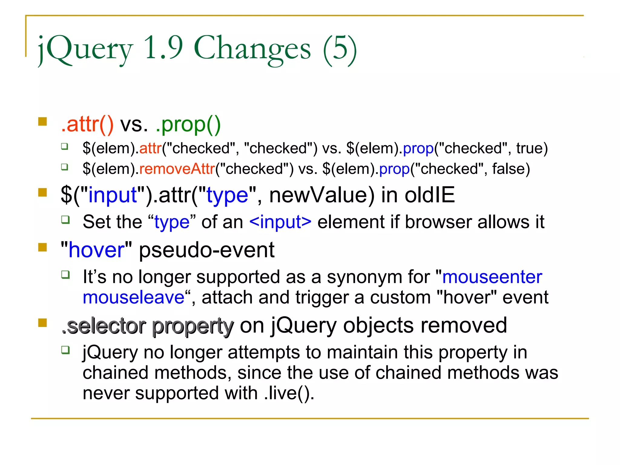 jQuery 1.9 Changes (5)


.attr() vs. .prop()





$("input").attr("type", newValue) in oldIE




Set the “type” of an <input> element if browser allows it

"hover" pseudo-event




$(elem).attr("checked", "checked") vs. $(elem).prop("checked", true)
$(elem).removeAttr("checked") vs. $(elem).prop("checked", false)

It’s no longer supported as a synonym for "mouseenter
mouseleave“, attach and trigger a custom "hover" event

.selector property on jQuery objects removed


jQuery no longer attempts to maintain this property in
chained methods, since the use of chained methods was
never supported with .live().

 